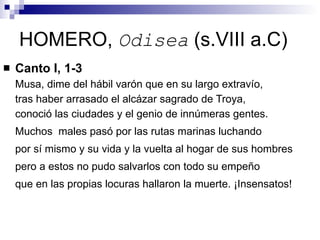 HOMERO,  Odisea  (s.VIII a.C) Canto I, 1-3 Musa, dime del hábil varón que en su largo extravío,  tras haber arrasado el alcázar sagrado de Troya, conoció las ciudades y el genio de innúmeras gentes. Muchos  males pasó por las rutas marinas luchando por sí mismo y su vida y la vuelta al hogar de sus hombres pero a estos no pudo salvarlos con todo su empeño que en las propias locuras hallaron la muerte. ¡Insensatos! 
