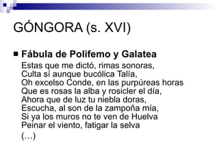 GÓNGORA (s. XVI) Fábula de Polifemo y Galatea Estas que me dictó, rimas sonoras,  Culta sí aunque bucólica Talía,  Oh excelso Conde, en las purpúreas horas  Que es rosas la alba y rosicler el día,  Ahora que de luz tu niebla doras,  Escucha, al son de la zampoña mía,  Si ya los muros no te ven de Huelva  Peinar el viento, fatigar la selva (…) 
