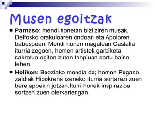 Musen egoitzak Parnaso : mendi honetan bizi ziren musak, Delfosko orakuloaren ondoan eta Apoloren babespean. Mendi honen magalean Castalia iturria zegoen, hemen artistek garbiketa sakratua egiten zuten tenpluan sartu baino lehen. Helikon : Beoziako mendia da; hemen Pegaso zaldiak Hipokrena izeneko iturria sortarazi zuen bere apoekin jotzen.Iturri honek inspirazioa sortzen zuen olerkariengan.  