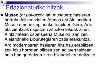 Erlazionaturiko hitzak Museo  (gr. μουσειον ,  lat.  museum ): hasieran horrela deitzen zieten Atenas eta Alejandrian Musen omenez egindako tenpluei. Gero, Arte eta zientziak ospatzen zituzten lekuak ziren. Aintzinatean ospetsuena Museion izan zen Alejandriako Liburutegiaren zatia eraikuntza. Aro modernoaren hasieran hitz hau erabiltzen zen leku horretan biltzen zen adituen taldeari nola han gordetzen ziren bildumei ere deitzeko. 