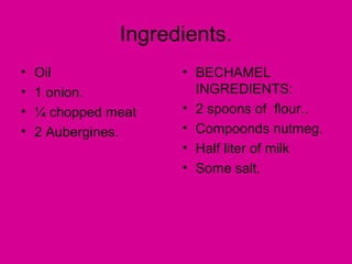 Ingredients.
•   Oil              • BECHAMEL
•   1 onion.           INGREDIENTS:
•   ¼ chopped meat   • 2 spoons of flour..
•   2 Aubergines.    • Compoonds nutmeg.
                     • Half liter of milk
                     • Some salt.
 