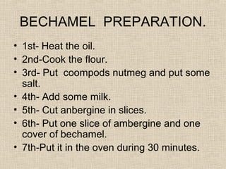BECHAMEL PREPARATION.
• 1st- Heat the oil.
• 2nd-Cook the flour.
• 3rd- Put coompods nutmeg and put some
  salt.
• 4th- Add some milk.
• 5th- Cut anbergine in slices.
• 6th- Put one slice of ambergine and one
  cover of bechamel.
• 7th-Put it in the oven during 30 minutes.
 