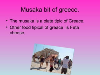 Musaka bit of greece.
• The musaka is a plate tipic of Greace.
• Other food tipical of greace is Feta
  cheese.
 