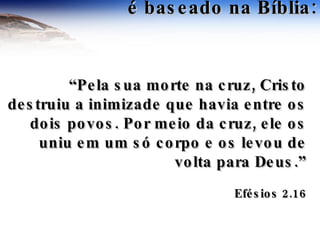 é baseado na Bíblia: “ Pela sua morte na cruz, Cristo destruiu a inimizade que havia entre os dois povos. Por meio da cruz, ele os uniu em um só corpo e os levou de volta para Deus.” Efésios 2.16 