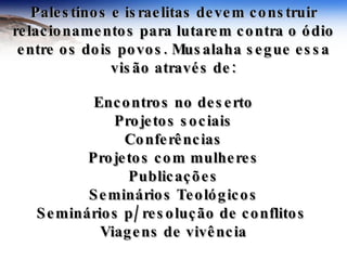 Palestinos e israelitas devem construir relacionamentos para lutarem contra o ódio entre os dois povos. Musalaha segue essa visão através de: Encontros no deserto Projetos sociais Conferências Projetos com mulheres Publicações Seminários Teológicos Seminários p/ resolução de conflitos  Viagens de vivência 