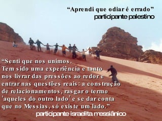 “ Senti que nos unimos.  Tem sido uma experiência e tanto  nos livrar das pressões ao redor e  entrar nas questões reais: a construção de relacionamentos, rasgar o termo ‘aqueles do outro lado’ e se dar conta que no Messias, só existe um lado.” participante israelita messiânico “ Aprendi que odiar é errado” participante palestino 