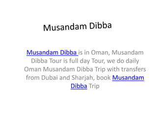 Musandam Dibba is in Oman, Musandam
  Dibba Tour is full day Tour, we do daily
Oman Musandam Dibba Trip with transfers
from Dubai and Sharjah, book Musandam
                 Dibba Trip
 