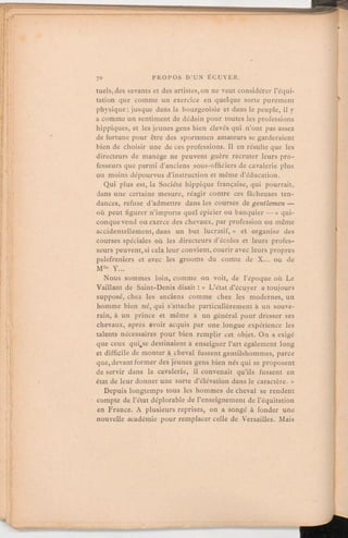 tuels,des savants et des artistes,on ne veut considérer l'équi-
tation que comme un exercice en quelque sorte purement
physique;jusque dans la bourgeoisie et dans le peuple, il y
a comme un sentiment de dédain pour toutes les professions
hippiques, et les jeunes gens bien élevés qui n'ont pas assez
de fortune pour être des sportsmen amateurs se garderaient
bien de choisir une de ces professions. Il en résulte que les
directeurs de manège ne peuventguère recruter leurs pro-
fesseurs que parmi d'anciens sous-officiersde cavalerie plus
ou moins dépourvus d'instruction et même d'éducation.
Qui plus est, la Société hippique française, qui pourrait,
dans une certaine mesure, réagir contre ces fâcheuses ten-
dances, refuse d'admettre dans les courses de gentlemen —
où peut figurer n'importe quel épicier ou banquier — « qui-
conque vend ou exerce des chevaux, par profession ou même
accidentellement, dans un but lucratif,» et organise des
courses spéciales où les directeurs d'écoles et leurs profes-
seurs peuvent,si cela leur convient, courir avec leurs propres
palefreniers et avec les grooms du comte de X. ou de
Mlle Y.
Nous sommes loin, comme on voit, de l'époque où Le
Vaillant de Saint-Denis disait:« L'état d'écuyer a toujours
supposé, chez les anciens comme chez les modernes, un
homme bien né, qui s'attache particulièrement à un souve-
rain, à un prince et même à un général pour dresser ses
chevaux, après avoir acquis par une longue expérience les
talents nécessaires pour bien remplir cet objet. On a exigé
que ceux quise destinaient à enseigner l'art également long
et difficile de monter à cheval fussent gentilshommes, parce
que, devantformer des jeunes gens bien nés qui se proposent
de servir dans la cavalerie, il convenait qu'ils fussent en
état de leur donner une sorte d'élévation dans le caractère. »
Depuis longtemps tous les hommes de cheval se rendent
compte de l'état déplorable de l'enseignement de l'équitation
en France. A plusieurs reprises, on a songé à fonder une
nouvelle académie pour remplacer celle de Versailles. Mais
 