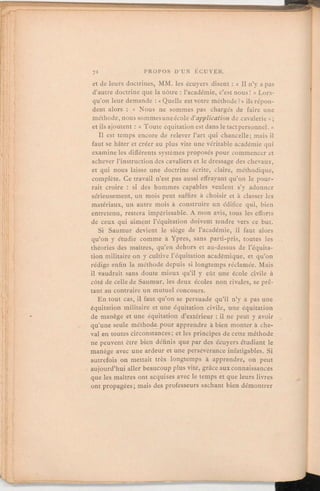 et de leurs doctrines, MM. les écuyers disent:« Il n'y a pas
d'autre doctrine que la nôtre:l'académie, c'est nous! » Lors-
qu'on leur demande:«
Quelle est votre méthode?» ilsrépon-
dent alors: « Nous ne sommes pas chargés de faire une
méthode, nous sommes une école d'applicationde cavalerie»;
et ils ajoutent:« Toute équitation est dans le tactpersonnel. »
Il est temps encore de relever l'art qui chancelle; mais il
faut se hâter et créer au plus vite une véritable académie qui
examine les différents systèmes proposés pour commencer et
achever l'instructiondes cavaliers et le dressage des chevaux,
et qui nous laisse une doctrine écrite, claire, méthodique,
complète. Ce travail n'est pas aussi effrayant qu'on le pour-
rait croire: si des hommes capables veulent s'y adonner
sérieusement, un mois peut suffire à choisir et à classer les
matériaux, un autre mois à construire un édifice qui, bien
entretenu, restera impérissable. A mon avis, tous les efforts
de ceux qui aiment l'équitation doivent tendre vers ce but.
Si Saumur devient le siège de l'académie, il faut alors
qu'on y étudie comme à Ypres, sans parti-pris, toutes les
théories des maîtres, qu'en dehors et au-dessus de l'équita-
tion militaire on y cultive l'équitation académique, et qu'on
rédige enfin la méthode depuis si longtemps réclamée. Mais
il vaudrait sans doute mieux qu'il y eût une école civile à
côté de celle de Saumur, les deux écoles non rivales, se prê-
tant au contraire un mutuel concours.
En tout cas, il faut qu'on se persuade qu'il n'y a pas une
équitation militaire et une équitation civile, une équitation
de manège et une équitation d'extérieur:il ne peut y avoir
qu'une seule méthode pour apprendre à bien monter à che-
val en toutes circonstances; et les principes de cette méthode
ne peuvent être bien définis que par des écuyers étudiant le
manège avec une ardeur et une persévérance infatigables. Si
autrefois on mettait très longtemps à apprendre, on peut
aujourd'hui aller beaucoup plus vite, grâce aux connaissances
que les maîtres ont acquises avec le temps et que leurs livres
ont propagées; mais des professeurs sachant bien démontrer
 