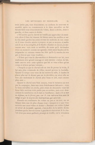 troispetits pas, tout doucement; on arrêtera de nouveau et
aussitôt après on commencera à le faire travailler en lui
faisant faire tout doucement six voltes, deux à droite, deux à
gauche, et deux autres à droite.
« S'il arrive que le cheval ne veuille pas approcher dumon-
toir, alors il faut lui donner du bâton entre les oreilles et sur
la tête (mais gardez les yeux) et tous les endroits de son corps
où il vous viendra mieux à propos; et par ce moyen, si malin
soit-il ou si incorrigible, il le faudra chastier et encore, le me-
naçant avec voix rude et terrible, de sorte qu'il deviendra
doux au montoir comme un agneau;mais aussi faudra-t-il le
mignarder et caresser toutes les fois qu'il s'y rendra de son
gré et fera ce que vous voudrez.
« Il faut que vous le chevauchiez et demeuriez sur lui, non
seulement avec grand courage et sans aucune crainte de lui,
mais encore avec cette opinion que lui et vous n'êtes qu'un
corps et n'avez qu'une volonté.
« Jusqu'à ce que le cheval soit en état de porter la bride, il
lui sera plus commode de n'être monté qu'avec la bardelle.
Quand le temps sera venu de lui mettre la selle, il faudra la
placerplus sur le devant que sur le derrière, car ainsi elle ne
fera pas seulement le cheval plus- beau et joli, mais encore
plus aisé. »
Quand le cheval sera bien assuré, vous le mènerez au trot
par la campagne, dans une terre fraîchement labourée;vous
le ferez travailler en cercle, puis avant de descendre vous lui
ferez faire environ trois petits pas en arrière, puis tout dou-
cement le ramènerez où il était et l'arrêterez;mais s'il se met
en défense, ne le foi-cei pas, car il s'en retirera bien avec le
temps etpar le moyen des instructions qui suivront.
Ensuite on continuera les voltes au pas et au trot, en en
faisant faire une de plus chaque jour « iusques à ce que vous
arriviés aux unze voltes et demie ». Pendant ces voltes ilfaut
se servir de la jambe opposée, c'est-à-dire de la jambe droite
pendantque le cheval tourne à gauche et viceversa. Si le che-
val n'est pas assez gaillard, prompt et éveillé, on le stimulera
 