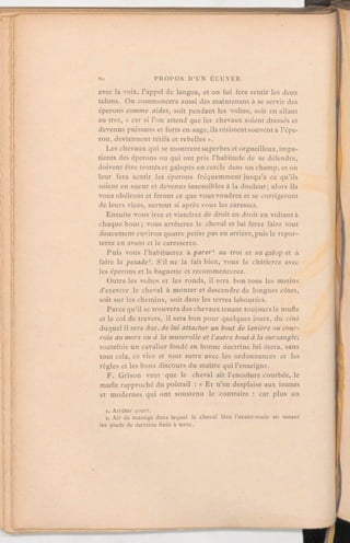 avec la voix, l'appel de langue, et on lui fera sentir les deux
talons. On commencera aussi dès maintenant à se servir des
éperons comme aides, soit pendant les voltes, soit en allant
au trot, « car si l'on attend que les chevaux soient dressés et
devenus puissans et forts en aage, ils résistent souvent à l'épe-
ron, deviennent rétifs et rebellesM.
Les chevaux qui se montrentsuperbes et orgueilleux,impa-
tients des éperons ou qui ont pris l'habitude de se défendre,
doivent être trottéset galopés en cercle dans un champ, et on
leur fera sentir les éperons fréquemment jusqu'à ce qu'ils
soient en sueur et devenus insensibles à la douleur; alors ils
vous obéiront et feront ce que vous voudrez et se corrigeront
de leurs vices, surtout si après vous les caressez.
Ensuite vous irez et viendrez de droit en droit en voltant à
chaque bout; vous arrêterez le cheval et lui ferez faire tout
doucement environ quatre petits pas en arrière, puis le repor-
terez en avant et le caresserez.
Puis vous l'habituerez à parer1 au trot et au galop et à
faire la pesade2. S'il ne la fait bien, vous le châtierez avec
les éperons et la baguette et recommencerez.
Outre les voltes et les ronds, il sera bon tous les matins
d'exercer le cheval à monter et descendre de longues côtes,
soit sur les chemins, soit dans les terres labourées.
Parce qu'il se trouvera des chevaux tenant toujoursle mufle
et le col de travers, il sera bon pour quelques jours, du côté
duquel il sera dur, de lui attacher un bout de lanière ou cour-
roie au mors ou à la muserolle et l'autre bout à la sursangle;
toutefois un cavalier fondé en bonne doctrine lui ôtera, sans
tout cela, ce vice et tout autre avec les ordonnances et les
règles et les bons discours du maître qui l'enseigne.
F. Grison veut que le cheval ait l'encolure courbée, le
mufle rapproché du poitrail:« Et n'en desplaise aux ieunes
et modernes qui ont soustenu le contraire: car plus un
i.Arrêter court.
2. Air de manège dans lequel le cheval lève l'avant-main en tenant
les pieds de derrière fixés à terre.
 