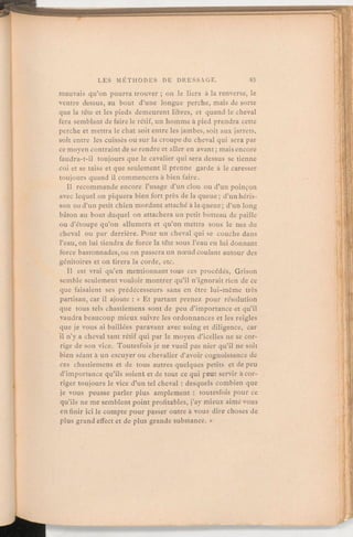 mauvais qu'on pourra trouver; on le liera à la renverse, le
ventre dessus, au bout d'une longue perche, mais de sorte
que la tête et les pieds demeurent libres, et quand le cheval
fera semblant de faire le rétif, un homme à pied prendra cette
perche et mettra le chat soit entre les jambes, soit aux jarrets,
soit entre les cuisses ou sur la croupe du cheval qui sera par
ce moyen contraint de se rendre et aller en avant;mais encore
faudra-t-il toujours que le cavalier qui sera dessus se tienne
coi et se taise et que seulement il prenne garde à le caresser
toujours quand il commencera à bien faire.
Il recommande encore l'usage d'un clou ou d'un poinçon
avec lequel on piquera bien fort près de la queue; d'un héris-
son ou d'un petit chien mordant attaché à la queue; d'un long
bâton au bout duquel on attachera un petit botteau de paille
ou d'étoupe qu'on allumera et qu'on mettra sous le nez du
cheval ou par derrière. Pour un cheval qui se couche dans
l'eau, on lui tiendra de force la tête sous l'eau en lui donnant
force bastonnades,ou on passera un nœud coulant autour des
génitoires et on tirera la corde, etc.
Il est vrai qu'en mentionnant tous ces procédés, Grison
semble seulementvouloir montrer qu'il n'ignorait rien de ce
que faisaient ses prédécesseurs sans en être lui-même très
partisan, car il ajoute:« Et partant prenez pour résolution
que tous tels chastiemens sont de peu d'importance et qu'il
vaudra beaucoup mieux suivre les ordonnances et les reigles
que je vous ai baillées paravant avec soing et diligence, car
il n'y a cheval tant rétif qui par le moyen d'icelles ne se cor-
rige de son vice. Toutesfois je ne vueil pas nier qu'il ne soit
bien séant à un escuyer ou chevalier d'avoir cognoissance de
ces chastiemens et de tous autres quelques petits et de peu
d'importance qu'ils soient et de tout ce qui peut servir à cor-
riger toujours le vice d'un tel cheval:desquels combien que
je vous peusse parler plus amplement: toutesfois pour ce
qu'ils ne me semblentpoint profitables, j'ay mieux aimé vous
enfinir ici le compte pour passer outre à vous dire choses de
plus grandeffect et de plus grande substance. »
 