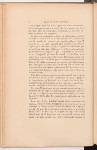 Grison parle dans son livre de plusieurs airs de haute école.
C'est peut-être lui qui a le mieux décrit la manière de faire
fairejambette à un cheval et par conséquent les moyens d'ob-
tenir lepas et le trotespagnols.
On a pu voir que toute la méthode de Grison repose sur les
caresses et les châtiments. Il considère le cheval comme un
animal capable de raisonner, de vouloir quelque chose. Il
faut, dit-il, le corriger aussitôt qu'il a commis une faute:
« après qu'il s'en sera corrigé, il cognoistraclairement que
sa malice en fut cause. Et pour ce qu'on me pourroit dire
qu'il semble quasi impossible que le cheval ayt tel discours:à cela je réponds, qu'estant le cheval créé de Dieu pour
s'asservir et se conformer à la volonté de l'homme, ne se faut
point esmerveiller s'il est en partie conforme à nostre enten-
dement. Et quelle asseurance en voulons-nous plus grande
que celle que l'expérience nous en montre tous les jours, non
seulement de l'intelligence, mais encore de l'obéissance et de
la promptitude d'esprit que le cheval nous fait apparoir en
ses opérations?. »
C'est bien évidemment parce que Grison croit que le cheval
a conscience de ses fautes et comprend ce qu'on se propose
en le corrigeant, qu'il prescrit de le frapper avec la dernière
rigueur toutes les fois qu'il « ne veut pas obéir », afin de sou-
mettre sa volonté, « d'unir son vouloir au nostre ».
J'ai insisté longuement sur cet ouvrage, parce que tous les
auteurs s'en sont depuis inspirés et que beaucoup, encore de
nosjours, lui font des emprunts, peut-être sans s'en douter.
Je ne m'occuperai plus désormais que des méthodes les plus
saillantes.
Laurentius Rusius qui vivait vers la même époque,recom-
mande, comme Grison, d'employer la douceur au début du
dressage, de faire promener le cheval en main, à la campagne
et à la ville pour l'accoutumer à tous les objets et à tous les
bruits, ce qui est très sage. Mais quand il s'agit d'un cheval
rétif, il faut, dit-il, l'enfermer dans une écurie pendant qua-
rante jours sans sortir; puis, pour le monter, le cavalier se
 