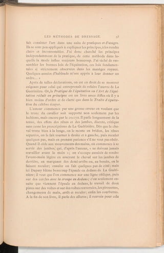 fait consister l'art dans une suite de pratiques et d'usages.
Ils se sont peu appliqués à expliquerles principes,à les rendre
clairs et incontestables. J'ai donc cherché les principes
indépendamment de la pratique,de cette méthode dans la-
quelle la mode influe toujours beaucoup. J'ai tâché de ras-
sembler les bonnes lois de l'équitation, ces lois fondamen-
tales si strictement observées dans les manèges royaux.
Quelques années d'habitude m'ont appris à leur donner un
ordre. »
Après de telles déclarations, on est en droit de se montrer
exigeant pour celui qui entreprenait de refaire l'œuvre de La
Guérinière. Or, laPratique de l'équitation ou l'Art de l'équi-
tation réduit en principes est un livre assez diffus où il y a
bien moins d'ordre et de clarté que dans le Traité d'équita-
tion du célèbre écuyer.
L'auteur commence par une grosse erreur en voulant que
le tronc du cavalier soit supporté non seulement par les
ischions, mais encore par le coccyx. Il parle longuement de la
tenue, des effets des rênes et des jambes, discute, critique
sans cesse les prescriptions de La Guérinière. Dès que le che-
val trotte bien à la longe, on le monte en bridon, les rênes
séparées, on le fait tourner à droite et à gauche, puis reculer
quelques pas, mais en prenant patience s'il ne veut pas obéir.
Quand il cède aux mouvementsdes mains, on commence à se
servir des jambes, qui, d'après l'auteur, « ne doivent jamais
travailler avant la main »; on s'occupe aussitôt de rendre
l'avant-main légère en asseyant le cheval sur les jambes de
derrière, en marquant des demi-arrêts ou, au besoin, en le
faisant reculer; ensuite on fait quelques pas de côté; mais
ici Dupaty blâme beaucoup l'épaule en dedans de La Guéri-
nière; il veut que l'on commence sur une ligne oblique, puis
sur des cercles avec la croupe en dedans; c'est seulement en-
suite que viennent l'épaule en dedans, le travail de deux
pistes sur des voltes et sur des voltes renversées,les pirouettes,
changements de main, arrêt et reculer; enfin les courbettes.
A la fin de son livre, il parle des allures; il renvoie pour cela
 