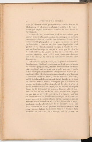 vrage qu'a laissé Cordier, plus savant que celui de Ducroc de
Chabannes, est tellement surchargé de détàils et de contro-
verses qu'il en perd beaucoup de sa valeur au point de vue de
l'application.
Le comte d'Aure, merveilleux praticien et excellent pro-
fesseur, comprit admirablement et démontra par son exemple
comment devaient se concilier les différentes Écoles. Il est
certainementle plus parfait écuyer que nous ayons eu depuis
La Guérinière. Il laissa un excellentCours d'équitation, celui
qui fut adopté officiellement et enseigné à l'École de cava-
lerie et dans les corps de troupes à cheval par décision de
M. le ministre de la Guerre en date du 9 avril 1853. Les
quelques pages qui dans ce livre sont consacrées à l'éduca-
tion et au dressage du cheval ne contiennent toutefois rien
de nouveau.
C'est alors que parut Baucher, qui se posa en réformateur.
Baucher, dont l'habileté comme écuyer de cirque n'a jamais
été contestée par personne, obtenait de ses chevaux un travail
très compliqué, exécuté avec une grande justesse. Il eut le
tort de croireque cela l'autorisaità vulgariser les moyens qu'il
employait. Il écrivit plusieursouvrages dans lesquels il exposa
sa méthode, affirmant même, comme autrefois Newcastle,
qu'elle était la seule bonne et qu'il fallait l'appliquer à tous
les chevaux. Je ferai d'abord remarquer que, si le travail du
manège est indispensable à tout cheval de selle, il n'en est
pas de même du travail de cirque, qui n'a aucune utilité pra-
tique. On dit d'ailleurs à ce sujet que Baucher eût été inca-
pable de tirer un bon parti d'un cheval à l'extérieur. N'ayant
en vue que les acrobaties équestres, il prétendit « détruire
les forces instinctives pour les remplacer par les forces trans-
mises, assouplir isolément chaque partie du corps au moyen
de toutes sortes de flexions. » Les piliers, le travail à la longe,
n'existent plus. Le cheval ayant dès les premières leçons une
bride complète, on le fait pendant longtemps travailler sur
place:ce sont d'abord des flexions directes et latérales de la
mâchoire, de l'encolure, de la croupe; puis le reculer, les
 