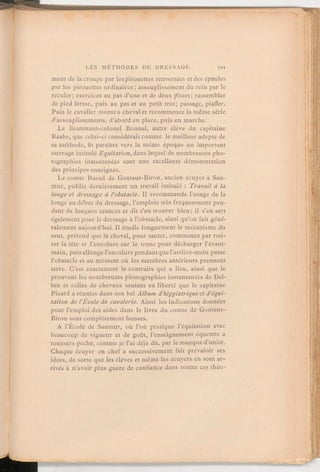 ment de la croupe par les pirouettes renversées et des épaules
par les pirouettes ordinaires; assouplissement du rein par le
reculer; exercices au pas d'une et de deux pistes; rassembler
de pied ferme, puis au pas et au petit trot; passage, piaffer.
Puis le cavalier monteà chevalet recommencela même série
d'assouplissements, d'abord en place, puis en marche.
Le lieutenant-colonel Bonnal, autre élève du capitaine
Raabe, que celui-ci considérait comme le meilleur adepte de
sa méthode, fit paraitre vers la même époque un important
ouvrage intitulé Equitation,dans lequel de nombreuses pho-
tographies instantanées sont une excellente démonstration
des principes enseignés.
Le comte Raoul de Gontaut-Biron, ancien écuyer à Sau-
mur, publia dernièrement un travail intitulé: Travail d la
longe et dressage à l'obstacle. Il recommande l'usage de la
longe au début du dressage, l'emploie très fréquemment pen-
dant de longues séances et dit s'en trouver bien; il s'en sert
égalementpour le dressage à l'obstacle, ainsi qu'on fait géné-
ralement aujourd'hui. Il étudie longuement le mécanisme du
saut, prétend que le cheval, pour sauter, commence par reti-
rer la tête et l'encolure sur le tronc pour décharger l'avant-
main, puis allongel'encolurependantque l'arrière-main passe
l'obstacle et au moment où les membres antérieurs prennent
terre. C'est exactement le contraire qui a lieu, ainsi que le
prouvent les nombreuses photographies instantanées de Del-
ton et celles de chevaux sautant en liberté que le capitaine
Picard a réunies dans son bel Album d'hippiatriqueetd'équi-
tationde l'Ecole de cavalerie. Ainsi les indications données
pour l'emploi des aides dans le livre du comte de Gontaut-
Biron sont complètement fausses.
A l'École de Saumur, où l'on pratique l'équitation avec
beaucoup de vigueur et de goût, l'enseignement équestre a
toujours péché, comme je l'ai déjà dit, par le manque d'unité.
Chaque écuyer en chef a successivement fait prévaloir ses
idées, de sorte que les élèves et même les écuyers en sont ar-
rivés à n'avoir plus guère de confiance dans toutes ces théo-
 