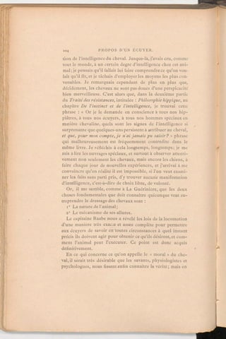 tion de l'intelligencedu cheval. Jusque-là, j'avais cru, comme
tout le monde, à un certain degré d'intelligencechez cet ani-
mal;je pensais qu'il fallait lui faire comprendrece qu'on vou-
lait qu'il fît, et je tâchais d'employerles moyens les plus con-
venables. Je remarquais cependant de plus en plus que,
décidément, les chevaux ne sont pas doués d'une perspicacité
bien merveilleuse. C'est alors que, dans la deuxième partie
du Traitédesrésistances,intitulée:Philosophiehippique, au
chapitre De l'instinct et de l'intelligence, je trouvai cette
phrase:« Or je le demande en conscience à tous nos hip-
piâtres, à tous nos écuyers, à tous nos hommes spéciaux en
matière chevaline, quels sont les signes de l'intelligence si
surprenante que quelques-unspersistentà attribuer au cheval,
et que, pour mon compte,je n'ai jamais pusaisir?» phrase
qui malheureusement est fréquemment contredite dans le
même livre. Je réfléchis à cela longtemps, longtemps; je me
mis à lire les ouvrages spéciaux, et surtout à observer attenti-
vement non seulement les chevaux, mais encore les chiens, à
faire chaque jour de nouvelles expériences, et j'arrivai à me
convaincre qu'en réalité il est impossible, si l'on veut exami-
ner les faits sans parti pris, d'y trouver aucune manifestation
d'intelligence, c'est-à-dire de choix libre, de volonté.
Or, il me semble, comme à La Guérinière, que les deux
choses fondamentales que doit connaître quiconqueveut en-
treprendre le dressage des chevaux sont:1° La nature de l'animal;
2° Le mécanisme de ses allures.
Le capitaine Raabe nous a révélé les lois de la locomotion
d'une manière très exacte et assez complète pour permettre
aux écuyers de savoir en toutes circonstances à quel instant
précis ils doivent agir pour obtenir ce qu'ils désirent, et com-
ment l'animal peut l'exécuter. Ce point est donc acquis
définitivement.
En ce qui concerne ce qu'on appelle le « moral» du che-
val, il serait très désirable que les savants, physiologistes et
psychologues, nous fissent enfin connaître la vérité; mais en
 