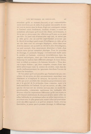 attendant qu'ils se mettent d'accord, ce qui vraisemblable-
ment n'arrivera pas de sitôt, il me paraît raisonnable de res-
ter tout au moins dans le doute,d'agir par conséquent comme
si l'animal cédait fatalement, machine vivante, à toutes les
sensations physiques qu'il reçoit des objets environnants, et
de ne pas se préoccuper des réflexions qu'il peut ou ne peut
pas faire. Ce parti sera d'autantplus sage que, de même que
je défie qu'on cite un seul fait expérimental prouvant que
le cheval ait un degré quelconqued'intelligence,je défie qu'on
me cite dans tous les ouvrages hippiques, même dans ceux
dont les auteurs ont accordé au cheval le plus d'intelligence,
un seul exemple d'un mouvement déterminé à l'aide d'un
moyen autre qu'une sensation physique. Tous les procédés
de dressage, le prétendu langage conventionnel établi entre
le cavalier et l'animal, consistent invariablement dans des
moyens mécaniques, ainsi que l'ont reconnu formellement
beaucoup de maîtres dans différents passages de leurs livres;
tout se réduit en somme à la fameuse formule: « Tirez des-
sus et tapez dedans», qui, bien comprise, résume d'une ma-
mière pittoresque toute la science du cavalier, mais dans la-
quelle malheureusement les ignorants cherchent l'excuse de
toutes les brutalités.
Si l'on admet qu'il soit possible que l'animal n'ait pas con-
science de ses actes, on doit nécessairement supprimer tout
châtiment et n'employer le caveçon, les éperons et la cra-
vache que pour produire des sensations proportionnées non
pas à la gravité de la prétendue faute commise, mais à la
seule sensibilité de l'animal. Ce qui est certain, en effet, c'est
que les chevaux ont un système nerveux plus ou moins im-
pressionnable, contractent rapidement des habitudes très
diverses selon les impressions différentes qu'ils ont reçues, et
qu'il dépend entièrement du dresseur de faire naître telles ou
telles habitudes en produisant telles ou telles impressions, et
en évitant avec le plus grand soin toutes celles qui pourraient
avoir des effets opposés à ce qu'il se propose. Aussi, avec La
Guérinière, je pense que le premier dressage, le débourrage
 