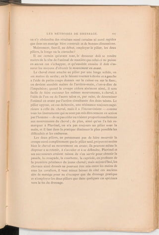 on n'y obtiendra des résultats aussi certains ni aussi rapides
que dans un manège bien construit et de bonnes dimensions.
Maintenant, faut-il, au début, employer le pilier, les deux
piliers, la longe ou la cravache?
Il est certain qu'avant tout, le dresseur doit se rendre
maître de la tête de l'animal de manièreque celui-ci ne puisse
en aucun cas s'échapper, et qu'aussitôt ensuite il doit s'as-
surer les moyens d'obtenir le mouvementen avant.
Le cheval étant attaché au pilier par une longe solide, on
est maître de sa tête; en le faisant tourner à droite et à gauche
à l'aide de petits coups donnés sur la cuisse ou sur le flanc,
on devient aussitôt maître de l'arrière-main, c'est-à-dire de
l'impulsion; quand la croupe cédera aisément ainsi, il sera
facile de faire exécuter les mêmes mouvements, à cheval, à
l'aide de l'un ou de l'autre talon et, par suite, de déterminer
l'animal en avant par l'action simultanée des deux talons. Le
pilier oppose, en cas de besoin, une résistance toujours supé-
rieure à celle du cheval, mais il a l'inconvénient — comme
tous les instruments qui ne sont pas mis directement en action
par l'homme -de ne pascéder ou résisterproportionnellement
aux mouvements du cheval;de plus, ainsi qu'on l'a fait re-
marquer à Pluvinel, on n'a pas toujours un pilier sous la
main, et il faut dans la pratique diminuerle plus possible les
difficultés et les embarras.
Les deux piliers, ne permettant pas de faire mouvoir la
croupe aussi complètement que le pilier seul, préparentmoins
bien le cheval au mouvement en avant;ils peuvent même le
disposer à se retenir, à s'acculer et à se défendre. Pluvinel et
ses successeurs avaient raison de s'en servir pour obtenir la
pesade, la croupade, la courbette, la capriole, en profitant de
la première pétulance du jeune cheval; mais aujourd'hui,les
chevaux ainsi dressés ne pouvant être mis entre les mains de
tous les cavaliers, il vaut mieux laisser de côté ces anciens
airs de manège pour ne s'occuper que du dressage pratique
et n'employerles deux piliers que dans quelques cas spéciaux
vers la fin du dressage.
 