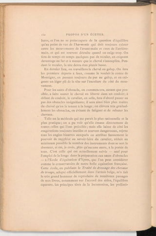 lures, et l'on ne se préoccupera de la question d'équilibre
qu'au point de vue de l'harmonie qui doit toujours exister
entre les mouvements de l'avant-main et ceux de l'arrière-
main, et qui est souvent détruite quand on exige trop. On
fera de temps en temps quelques pas de reculer, en exigeant
davantage au fur et à mesure que le cheval s'assouplira. Pen-
dant le reculer, la tête devra être plutôt basse.
En dernier lieu, on travaillerale cheval au galop. On fera
les premiers départs à faux, comme le voulait le comte de
Montigny, en passant toujours du pas au galop, et en exi-
geant un léger pli de la tête sur l'encolure du côté du mou-
vement.
Pour les sauts d'obstacle, on commencera, autant que pos-
sible, à faire sauter le cheval en liberté dans un couloir; à
défaut de couloir, le cavalier, en selle, fera d'abord passer au
pas des obstacles insignifiants; il sera ainsi bien plus maître
du cheval qu'en le tenant à la longe;on élévera très graduel-
lement les obstacles, en évitant de fatiguer et de rebuter les
chevaux.
Telle est la méthode qui me paraît la plus rationnelle et la
plus pratique;on a pu voir qu'elle émane directement de
toutes celles qui l'ont précédée;mais elle laisse de côté les
exagérations toujours inutiles et souvent dangereuses, rejette
tous les engins bizarres auxquels on attribue faussement le
pouvoir de suppléer au savoir-faire du cavalier, réduit au
minimum possible le nombre des instruments dont se sert le
dresseur, et est, je crois, plus qu'aucune autre, à la portée de
tous. C'est celle qui est actuellement suivie — sauf pour
l'emploi de la longe dans la préparation aux sauts d'obstacles
— à l'École d'équitation d'Ypres, que l'on peut considérer
comme le conservatoirede notre belle équitation française.
Cette école, en publiant le Traité de dressage des chevaux
de troupe, adopté officiellement dans l'armée belge, m'a fait
le très grand honneur de reproduire de nombreux passages
de mes livres, notamment sur l'accord des aides, l'équilibre
équestre, les principes tirés de la locomotion, les prélimi-
 