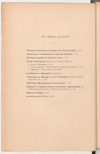DU MÊME AUTEUR
Dressage méthodique et pratique du cheval de selle, i vol.
Conseils pour le dressage des chevaux difficiles, i vol.
Dressage simplifié du cheval de selle, i vol.
Traité d'Équitation, illustré par FRÉDÉRIC RÉGAMEY :
1. Cours élémentaire. i vol.
2. Cours supérieur:Haute-Ecole, Équitation de course, i vol.
3. Appendice:Deux allures nouvelles.
Les Règles de l'Équitation. Brochure.
L'Amazone au Manège et à la Promenade, illustré par FRÉ-
DÉRIC RÉGAMEY. 1 vol.
L'Élevage, l'Entrainement et les Courses, i vol.
L'Homme et l'Animal devant la méthode expérimentale, en
collaboration avec le Dr A. NETTER (de Nancy). 1 vol.
Homme ou Singe? i vol.
La Lutte pour le Vrai. i vol.
 