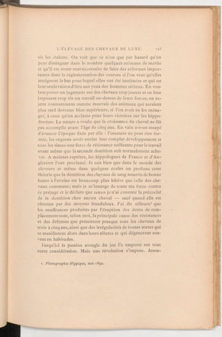 sis les étalons.On voit que ce n'est que par hasard qu'on
peut distinguer dans le nombre quelques animaux de mérite
et qu'il est avant toutnécessaire de faire des réformes impor-
tantes dans la règlementationdes courses si l'on veut qu'elles
atteignent le but pour lequel elles ont été instituées et qui est
leur seuleraisond'être aux yeux des hommes sérieux. En vou-
lantporter un jugement sur des chevaux tropjeunes et en leur
imposant trop tôt un travail au-dessus de leurs forces, on re-
jette constammentcomme mauvais des animaux qui seraient
plus tard devenus bien supérieurs, si l'on avait su les ména-
ger, à ceux qu'on acclame pour leurs victoires sur les hippo-
dromes. La nature a voulu que la croissance du cheval ne fût
pas accomplie avant l'âge de cinq ans. En vain a-t-on essayé
d'avancer l'époque fixée par elle:l'ossature ne peut être for-
mée, les organes avoir atteint leur complet développement et
tous les tissus une force de résistance suffisantepour le travail
avant même que la seconde dentition soit normalement ache-
vée. A maintes reprises, les hippologues de France et d'An-
gleterre l'ont proclamé. Je sais bien que dans le monde des
éleveurs et même dans quelques écoles on professe cette
théorie que la dentition des chevaux de sang nourris de bonne
heure à l'avoine est beaucoup plus hâtive que celle des che-
vaux communs; mais je m'insurge de toute ma force contre
ce préjugé et je déclare que JAMAIS je n'ai constaté la précocité
de la dentition chez aucun cheval — sauf quand elle est
obtenue par des moyens frauduleux. J'ai dit ailleurs' que
les souffrances produites par l'éruption des dents de rem-
placement sont, selon moi, la principale cause des résistances
et des défenses que présentent presque tous les chevaux de
trois à cinq ans, ainsi que des irrégularitésde toutes sortes qui
se manifestent alors dans leurs allures et qui dégénèrent sou-
vent en habitudes.
Jusqu'ici la passion aveugle du jeu l'a emporté sur tout
autre considération. Mais une révolution s'impose. Atten-
x.PhotographieHippique, mai 1894.
 