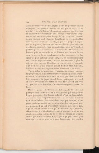 drons-nous encore que les Anglais tirent les premiers quand
nous pourrions prendre l'avance sur eux par de sages règle-
ments? Il est d'ailleurs d'observation constante que les êtres
les pluslents à se formersont aussi ceux qui vivent le plus long-
temps, qui par conséquent, lorsqu'il s'agit d'animaux domes-
tiques, peuvent rendre les plus durables et les plus profitables
services. Si donc il était possible, ce que rien jusqu'ici ne per-
met de supposer, de créer une race de chevaux plus précoces
que les autres, ces chevaux ne seraient pas ceux qu'il faudrait
préférer pour l'améliorationdes races utiles. Reconnaissons
l'erreur qui a été commiseet, en laissant aux chevaux de pur
sang le temps de se développer, en les soumettant à des
épreuves plus judicieusement dirigées, en choisissant parmi
eux, comme reproducteurs, ceux qui ont vraiment le plus de
mérite, nous verrons bientôt de la source encore vive, mais
déjà bien près d'être épuisée, couler des flots abondants qui,
habilement conduits, répandrontde tous côtés la richesse.
Tant que les règlements des courses ne serontpas changés,
les propriétaires et les entraîneursdevraient du moins appor-
ter une extrême attention à l'état de leurs poulains afin de les
bien connaître, de juger quand ils sont prêts pour le travail
et à quel travail ils sont aptes, et de ne faire courir que ceux
qui peuvent avec le moins d'inconvénients prendre part à la
lutte.
Dans les grands établissements d'élevage, la direction est
partagée entre l'entraîneur et le stud-groom,qui, malgré leur
longue pratique et leur bonne volonté, n'ont pas les qualités
nécessaires pour remplir leurs importantes fonctionset livrent
tout à l'empirisme. Lorsqu'on interroge, par exemple, n'im-
porte quel stud-groom sur la ration d'avoine que reçoit cha-
que poulain, il répond invariablement qu'on ne compte pas,
« qu'on leur en donne autant qu'ils en veulent» ; et, en effet,
si l'on assiste à la distribution, on peut constater qu'il en est
ainsi. au moins ce jour-là. Il est aisé de s'imaginer d'après
cela ce que doit être la note à payer par le propriétaire et quel
avantage il y aurait pour lui et pour les animaux à ce que les
 