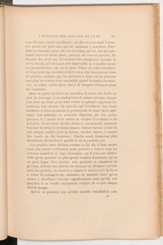 a ras de terre, tandis qu'ailleurs, où elle est tout aussi bonne,
elle meurt sur pied sans que les animaux y touchent. Pen-
dant les mauvais temps elle est déracinée par les chevaux pié-
tinant tous à la même place; partout où ceux-ci passent, ils
laissent des trous qui deviennent fort dangereux lorsque le
sol se durcit, et il esta peu près impossible de remédierà.tous
ces inconvénients, car on ne peut visiter de telles étendues,
et il ne serait pas prudent d'entrer avec des instruments dans
les prairies pendant que les animaux y sont; on ne peut pas
non plus les rentrer tous ensemble quand le temps est mau-
vais, ni même courir après eux à de longues distances pour
les examiner.
Dans de petites prairies au contraire, il serait très facile au
chef de dressage ou au stud-groom de passer presque chaque
jour avec un fouet pour faire trotter et galoper sagement les
poulains, leur donner un exercice qui fortifierait déjà leurs
membres et leurs poumons et permettrait de juger leurs apti-
tudes. Les animaux se trouvant dispersés par très petits
groupes, il y aurait bien moins de risques d'accidents et de
maladies; le sol serait moins défoncé;on pourrait aisément
boucher les trous à certaines heures, laisser reposer à tour de
rôle chaque prairie pour la herser, niveler, fumer, y mettre
des bœufs ou des moutons; l'herbe serait beaucoup plus
abondante, de meilleure qualité et ne se perdrait pas.
Les prairies étant divisées comme je l'ai dit, il faut encore
avoir des écuries suffisantes pour pouvoir y rentrer tous les
chevaux quand on le juge nécessaire, car il n'est pas admis-
sible qu'on possède un plus grand nombre d'animaux qu'on
en peut loger. Ces écuries, avec greniers et chambres de
grooms, doivent être placées de distance en distance à proxi-
mité des prairies, de manièreà rendre le service très facile et
à éviter la contagion des maladies; de manière aussi qu'on
puisse y distribuer l'avoine régulièrement sans qu'elle soit
gaspillée et se rendre exactement compte de ce que chaque
cheval mange.
Qu'on ne prétende pas qu'une pareille installation coû-
 