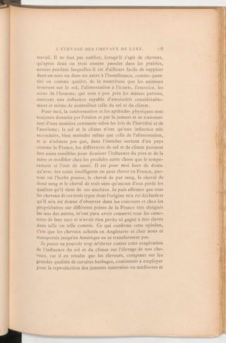 travail. Il ne faut pas oublier, lorsqu'il s'agit de chevaux,
qu'après deux ou trois années passées dans les prairies,
années pendant lesquelles il est d'ailleurs facile de suppléer
dans un sens ou dans un autre à l'insuffisance, comme quan-
tité ou comme qualité, de la nourriture que les animaux
trouvent sur le sol, l'alimentation à l'écurie, l'exercice, les
soins de l'homme, qui sont à peu près les mêmes partout,
exercent une influence capable d'amoindrir considérable-
ment et même de neutraliser celle du sol et du climat.
Pour moi, la conformation et les aptitudes physiques sont
toujours données par l'étalon et par la jument et se transmet-
tent d'une manière constante selon les lois de l'hérédité et de
l'atavisme; le sol et le climat n'ont qu'une influence très
secondaire, bien moindre même que celle de l'alimentation,
et je n'admets pas que, dans l'étendue surtout d'un pays
comme la France, les différences de sol et de climat puissent
être assez sensibles pour dominer l'influence du père et de la
mère et modifier chez les produits autre chose que le tempé-
rament et l'état de santé. Il est pour moi hors de doute
qu'avec des soins intelligents on peut élever en France, par-
tout où l'herbe pousse, le cheval de pur sang, le cheval de
demi sang et le cheval de trait sans qu'aucun d'eux perde les
qualités qu'il tient de ses ancêtres. Je puis affirmer que tous
les chevaux de ces trois types dont l'origine m'a été déclarée et
qu'il m'a été donné d'observer dans les concours et chez les
propriétaires sur différents points de la France très éloignés
les uns des autres, m'ont paru avoir conservé tous les carac-
tères de leur race et n'avoir rien perdu ni gagné à être élevés
dans telle ou telle contrée. Ce qui confirme cette opinion,
c'est que les chevaux achetés en Angleterre et chez nous et
transportés jusqu'en Amérique ne se transforment pas.
Je pense ne pouvoir trop m'élever contre cette exagération
de l'influence du sol et du climat sur l'élevage de nos che-
vaux, car il en résulte que les éleveurs, comptant sur les
grandes qualités de certains herbages, continuent à employer
pour la reproduction des juments mauvaises ou médiocres et
 