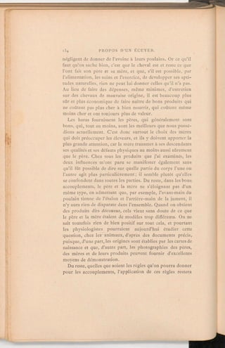 négligent de donner de l'avoine à leurs poulains. Or ce qu'il
faut qu'on sache bien, c'est que le cheval est et reste ce que
l'ont fait son père et sa mère, et que, s'il est possible, par
l'alimentation, les soins et l'exercice, de développer ses apti-
tudes naturelles, rien ne peut lui donner celles qu'il n'a pas.
Au lieu de faire des dépenses, même minimes, d'entretien
sur des chevaux de mauvaise origine, il est beaucoup plus
sûr et plus économique de faire naître de bons produits qui
ne coûtent pas plus cher à bien nourrir, qui coûtent même
moins cher et ont toujours plus de valeur.
Les haras fournissent les pères, qui généralement sont
bons, qui, tout au moins, sont les meilleurs que nous possé-
dions actuellement. C'est donc surtout le choix des mères
qui doit préoccuper les éleveurs, et ils y doivent apporter la
plus grande attention, car la mère transmet à ses descendants
ses qualités et ses défauts physiques au moins aussi sûrement
que le père. Chez tous les produits que j'ai examinés, les
deux influences m'ont paru se manifester également sans
qu'il fût possible de dire sur quelle partie du corps l'une ou
l'autre agit plus particulièrement; il semble plutôt qu'elles
se confondent dans toutes les parties. Du reste, dans les bons
accouplements, le père et la mère ne s'éloignant pas d'un
même type, en admettant que, par exemple, l'avant-main du
poulain tienne de l'étalon et l'arrière-main de la jument, il
n'y aura rien de disparate dans l'ensemble. Quand on obtient
des produits dits décousus, cela vient sans doute de ce que
le père et la mère étaient de modèles trop différents. On ne
sait toutefois rien de bien positif sur tout cela, et pourtant
les physiologistes pourraient aujourd'hui étudier cette
question, chez les animaux, d'après des documents précis,
puisque, d'une part, les origines sont établies par les cartes de
naissance et que, d'autre part, les photographies des pères,
des mères et de leurs produits peuvent fournir d'excellents
moyens de démonstration.
Du reste, quelles que soient les règles qu'on pourra donner
pour les accouplements, l'application de ces règles restera
 