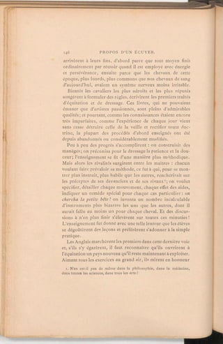 arrivèrent à leurs tins, d'abord parce que tout moyen finit
ordinairement par réussir quand il est employé avec énergie
et persévérance, ensuite parce que les chevaux de cette
époque, plus lourds, plus communs que nos chevaux de sang
d'aujourd'hui, avaient un système nerveux moins irritable.
Bientôt les cavaliers les plus adroits et les plus réputés
songèrent à formuler des règles, écrivirent les premiers traités
d'équitation et de dressage. Ces livres, qui ne pouvaient
émaner que d'artistes passionnés, sont pleins d'admirables
qualités; et pourtant,comme les connaissances étaient encore
très imparfaites, comme l'expérience de chaque jourvient
sans cesse détruire celle de la veille et rectifier toute doc-
trine, la plupart des procédés d'abord enseignés ont été
depuis abandonnés ou considérablement modifiés.
Peu à peu des progrès s'accomplirent:on construisit des
manèges; on préconisa pour le dressagela patience et la dou-
ceur; l'enseignement se fit d'une manière plus méthodique.
Mais alors les rivalités surgirent entre les maîtres:chacun
voulant faire prévaloir sa méthode, ce fut à qui, pour se mon-
trer plus instruit, plus habile que les autres, renchérirait sur
les préceptes de ses devanciers et de ses rivaux1; on voulut
spécifier, détailler chaque mouvement, chaque effet des aides,
indiquer un remède spécial pour chaque cas particulier: on
chercha la petite bête! on inventa un nombre incalculable
d'instruments plus bizarres les uns que les autres, dont il
aurait fallu au moins un pour chaque cheval. Et des discus-
sions à n'en plus finir s'élevèrent sur toutes ces minuties!
L'enseignement fut donné avec une telle lenteur que les élèves
se dégoûtèrent des leçons et préférèrent s'adonnerà la simple
pratique.
Les Anglais marchèrent les premiers dans cette dernière voie
et, s'ils s'y égarèrent, il faut reconnaître qu'ils ouvrirent à
l'équitationun pays nouveauqu'il reste maintenantà exploiter.
Aimant tous les exercices au grand air, ils mirent en honneur
i. N'en est-il pas de même dans la philosophie, dans la médecine,
dans toutes les sciences, dans tous les arts?
 