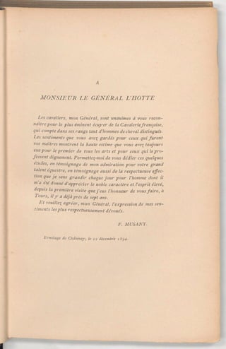 A
MONSIEUR LE GÉNÉRAL L'HOTTE
Les cavaliers, mon Général, sont unanimes à vous recon-
naîtrepour le plus éminent écuyer de la Cavaleriefrançaise,
qui compte dans ses rangs tant d'hommes de cheval distingués.
Lessentimentsque vous ave gardéspour ceux quifurent
vos maîtres montrent la haute estime que vous ave toujours
euepour lepremier de tous les arts et pour ceux qui lepro-
fessent dignement. Permettez-moide vous dédier ces quelques
études, en témoignage de mon admiration pour votre grand
talent équestre, en témoignage aussi de la respectueuseaffec-
tion que je sens grandir chaque jour pour l'homme dont il
m'a été donné d'apprécier le noble caractère et l'esprit élevé,
depuis lapremière visite quej'eus l'honneur de vousfaire, à
Tours, ily a déjàprès de sept ans.
Et veuille agréer, mon Général, l'expression de mes sen-
timents lesplus respectueusementdévoués.
F. MUSANY.
Ermitage de Châtenay, le 22 décembre 1894.
 