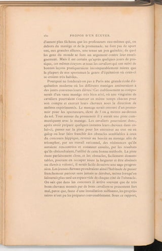 d'autant plus fâcheux que les professeurs eux-mêmes qui, en
dehors du manège et de la promenade, ne font pas de sport
ont, aux grandes allures, une tenue un peu guindée; de quoi
les gens du monde se font un argument contre leur ensei-
gnement. Mais il est certain qu'après quelques jours de pra-
tique, ces mêmes écuyers et tous les cavaliers qui ont suivi de
bonnes leçons pratiqueraient incomparablement mieux que
la plupart de nos sportsmenle genre d'équitation où ceux-ci
se croient très habiles.
Pourquoi ne fonderait-on pas à Paris une grande école d'é-
quitation moderne où les différents manèges amèneraient à
des jours convenus leurs élèves? Cet établissementse compo-
serait d'un vaste manège très bien aéré, où une vingtaine de
cavaliers pourraient s'exercer en même temps chacun pour
son compte et exercer leurs chevaux sous la direction de
maîtres expérimentés. Le manège serait entouré d'un prome-
noir pour les spectateurs, élevé de 3 ou 4 mètres au-dessus
du sol. Tout autour du promenoir il y aurait une piste com-
muniquant avec le manège. Les cavaliers pourraient donc,
après avoir préparé quelques instants leurs chevaux dans ce-
lui-ci, passer sur la piste pour les entraîner au trot ou au
galop ou leur faire franchir des obstacles semblables à ceux
du concours hippique, revenir au besoin au manège afin de
triompher, par un travail rationnel, des résistances qu'ils
auraient rencontrées et constater ensuite, par les résultats
qu'ils obtiendraient, l'utilité de cette bonne méthode. La piste
étant parfaitement close, et les obstacles, facilement démon-
tables, pouvant en occuper toute la largueur et être abaissés
ou élevés à volonté, il serait facile de suivre une sage progres-
sion. Les jeunes chevaux prendraientainsi l'habitude de passer
franchement partout sans jamais se dérober, même lorsqu'on
laisserait plus tard un espace vide de chaque côté de l'obstacle.
On sait que dans les concours il arrive souvent que de très
bons chevaux montés par de bons cavaliers se présentent fort
mal, parce que, faute d'une installation suffisante, les proprié-
taires n'ont pu les préparer convenablement. Sous ce rapport,
 
