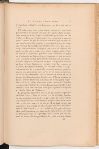les cavaliers militaires sont beaucoup plus favorisés que les
civils.
L'établissement tout entier étant couvert, les sportsmen
pourraient le fréquenter par tous les temps. Dans la mau-
vaise saison on irait y faire la promenade quotidienne au lieu
d'aller au Bois. A certaine heure, ou seulement à certains
jours, ce serait un lieu de réunion mondaine qui ne manque-
rait pas d'attraits. On pourrait y organiser de temps en temps
des reprises de manège, des courses avec prix, des exposi-
tions, des conférences hippiques, des ventes de chevaux aux
enchères. On sait la vogue dont jouit chaque année à Paris
le concours hippique: pendant trois semaines le Palais
de l'Industrie ne désemplit pas. Les épreuves qui se succè-
dent sans interruption deviennent à la longue un peu mono-
tones et fatigantes; mais on ne veut pas manquerune journée,
et l'on persiste bravement jusqu'au bout. Les séances de
l'École d'Equitation moderne, qui seraient comme les répé-
titions intimes de la grande fête annuelle, seraient peut-être
encore plus attrayantes parce qu'on serait moins nombreux,
qu'on ne s'y retrouverait que de temps en temps et qu'on
assisterait à lapréparation des chevaux. L'Ecolemoderne de
Paris servirait de modèle à d'autres du même genre en pro-
vince, où les terrains coûteraient moins cher et où l'installa-
tion pourrait d'ailleursêtre moins luxueuse, commel'est, par
exemple, celle des concours hippiques régionaux comparée
à celle du Palais de l'Industrie.
Le progrès en équitation ne consiste pas, comme le pensent
quelques écuyers, dans un retour vers la méthode Baucher
ou aucune autre, si ce n'est peut-être celle du comte d'Aure
légèrement modifiée. Il ne faut pas songer à faire de la masse
des cavaliers des écuyers de cirque; il ne faut surtout pas
compliquer le dressage des chevaux par d'inutiles assouplis-
sements à la cravache, etc.,etc.Mais il ne faut pas croire non
plus que l'équitation peut s'apprendre sans maître. Le comte
de Montigny disait du « passage» que ce n'est pas une fin,
mais un moyen. Cette appréciation fort juste peut s'appliquer
 