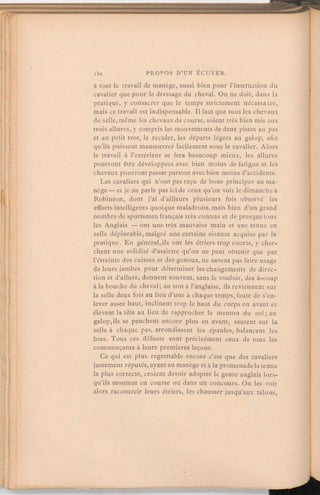 à tout le travail de manège, aussi bien pour l'instruction du
cavalier que pour le dressage du cheval. On ne doit, dans la
pratique, y consacrer que le temps strictement nécessaire,
mais ce travail est indispensable. Il faut que tous les chevaux
de selle, même les chevauxde course, soient très bien mis aux
trois allures, y compris les mouvements de deux pistes au pas
et au petit trot, le reculer, les départs légers au galop, afin
qu'ils puissent manœuvrer facilement sous le cavalier. Alors
le travail à l'extérieur se fera beaucoup mieux, les allures
pourront être développéesavec bien moins de fatigue et les
chevaux pourront passerpartout avec bien moins d'accidents.
Les cavaliers qui n'ont pas reçu de bons principes au ma-
nège— et je ne parle pas ici de ceux qu'on voit le dimanche à
Robinson, dont j'ai d'ailleurs plusieurs fois observé les
efforts intelligents quoique maladroits, mais bien d'un grand
nombre de sportsmen français très connus et de presque tous
les Anglais — ont une très mauvaise main et une tenue en
selle déplorable, malgré une certaine aisance acquise par la
pratique. En général,ils ont les étriers trop courts, y cher-
chent une solidité d'assiette qu'on ne peut obtenir que par
l'étreinte des cuisses et des genoux, ne savent pas faire usage
de leurs jambes pour déterminer les changements de direc-
tion et d'allure, donnent souvent, sans le vouloir, des à-coup
à la bouche du cheval; au trot à l'anglaise, ils reviennent sur
la selle deux fois au lieu d'une à chaque temps, faute de s'en-
lever assez haut, inclinenttrop le haut du corps en avant et
élèvent la tête au lieu de rapprocher le menton du col; au
galop,ils se penchent encore plus en avant, sautent sur la
selle à chaque pas, arrondissent les épaules, balancent les
bras. Tous ces défauts sont précisément ceux de tous les
commençants à leurs premières leçons.
Ce qui est plus regrettable encore c'est que des cavaliers
justement réputés, ayant au manège et à la promenade la tenue
la plus correcte, croient devoir adopter le genre anglais lors-
qu'ils montent en course ou dans un concours. On les voit
alors raccourcir leurs étriers, les chausser jusqu'aux talons,
 