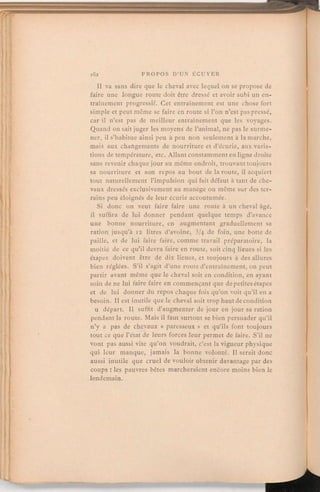 Il va sans dire que le cheval avec lequel on se propose de
faire une longue route doit être dressé et avoir subi un en-
traînement progressif. Cet entraînement est une chose fort
simple et peut même se faire en route si l'on n'est pas pressé,
car il n'est pas de meilleur entraînement que les voyages.
Quand on sait juger les moyens de l'animal, ne pas le surme-
ner, il s'habitue ainsi peu à peu non seulement à la marche,
mais aux changements de nourriture et d'écurie, aux varia-
tions de température, etc. Allant constammenten ligne droite
sans revenir chaque jour au même endroit, trouvant toujours
sa nourriture et son repos au bout de la route, il acquiert
tout naturellement l'impulsion qui fait défaut à tant de che-
vaux dressés exclusivementau manège ou même sur des ter-
rains peu éloignés de leur écurie accoutumée.
Si donc on veut faire faire une route à un cheval âgé,
il suffira de lui donner pendant quelque temps d'avance
une bonne nourriture, en augmentant graduellement sa
ration jusqu'à 12 litres d'avoine, 3/4 de foin, une botte de
paille, et de lui faire faire, comme travail préparatoire, la
moitié de ce qu'il devra faire en route, soit cinq lieues si les
étapes doivent être de dix lieues, et toujours à des allures
bien réglées. S'il s'agit d'une route d'entraînement,on peut
partir avant même que le cheval soit en condition, en ayant
soin de ne lui faire faire en commençant que de petites étapes
et de lui donner du repos chaque fois qu'on voit qu'il en a
besoin. Il est inutile que le cheval soit trop haut de condition
u départ. Il suffit d'augmenter de jour en jour sa ration
pendant la route. Mais il faut surtout se bien persuader qu'il
n'y a pas de chevaux « paresseux» et qu'ils font toujours
tout ce que l'état de leurs forces leur permet de faire. S'il ne
vont pas aussi vite qu'on voudrait, c'est la vigueur physique
qui leur manque, jamais la bonne volonté. Il serait donc
aussi inutile que cruel de vouloir obtenir davantage par des
coups:les pauvres bêtes marcheraient encore moins bien le
lendemain.
 
