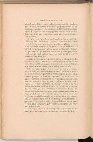 qu'on le sache bien — aussi indispensableà l'activitécérébrale
qu'à l'activité musculaire. J'ajouterai que presque tous les ali-
ments qui engraissent sont de digestiondifficile, fatiguentl'es-
tomac. Et pourtant c'est souventparmi eux que les médecins,
dans leur ignorance, choisissent ceux qu'ils permettent aux
convalescents.
Le régime que j'ai indiqué est le seul qui puisse combattre
l'obésité (DrH. Libermann).C'est par lui que je me suis débar-
rassé de 36 livres en huit mois et que, depuis plus de six ans,
je me maintiens au même poids,pour le plus grand bien de ma
santé. Il ne faut pas croireque ce régime soitbiendifficileà sui-
vre, peu varié, ni qu'il faille s'imposer de grandes privations.
D'abord on peut prendre autant de repos qu'on le veut:le
sommeil n'engraisse pas.
Ensuite il n'est nullement nécessaire de se soumettre à des
exercices fatigants; les gens sédentairespeuventy suppléerpar
la friction quotidienne au gantde crin, qui en un quart d'heure,
active la circulation mieux que deux heures de marche.
Enfin on peut manger selon son appétit, même abondam-
ment et boire selon sa soif; le tout est de choisir les aliments
et les boissonsqui ne peuventse transformer en graisse:ainsi,
comme potages, du bouillon dégraissé, des soupes aux lé-
gumes vertssans beurre ni graisse;comme poissons,des soles,
merlans, turbots, truites, huîtres, coquillages,homards, écre-
visses (en évitant seulement de manger l'intérieur); puis
toutes les viandes, volailles, gibiers, charcuterie, en ayantsoin
d'en écarter le gras et d'éviter les sauces, excepté le jus pur; ••
toutes les plantes vertes, choux, choux-fleurs, artichauts, as-
perges, salsifis, chicorée, céleris, etc., etc., cuites au jus ou
préparées en salade avec très peu d'huile; œufs sans beurre;
tous les fromagesfaits (éviter les fromages frais, la crème) et
quelques fruits à peine mûrs. Comme boisson, vin et eau à
volonté (l'eau n'engraissepas), cognac, café et thé sans sucre
ou à peine sucrés.
Les hommes disposés à l'embonpoint— lequel n'est nulle-
ment héréditaire — savent maintenant commentils doivent
 