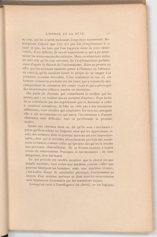 de ceux qui les avaiént maltraités longtemps auparavant. Re-
marquons d'abord que L'on n'a pas fait d'expériences à ce
sujet et que, les faits que l'on rapporte étant de pure obser-
vation, il est difficile de savoir exactement ce qui a pu déter-
miner les mouvements des animaux. Mais, en admettant même
les faits tels qu'ils sont racontés, ils s'expliqueraient parfaite-
ment d'après la théorie de l'automatisme. Rien ne prouve en
effet que les animaux auraient pensé à l'homme en l'absence
de celui-ci, qu'ils auraient formé le projet de se venger à la
première occasion favorable. C'est seulement la vue de cet
homme (sensation produite sur les yeux) qui a renouvelé mé-
caniquement la sensation des coups reçus et qui a provoqué
des mouvements réflexes, ruades ou morsures.
On parle de chevaux qui connaissent le cavalier qui les
monte, qui « ne veulent pas en accepter d'autres».Il est facile
de se convaincre par des expériences que si, habituée à céder
a certaines sensations, la bête ne cède pas à des sensations
différentes, tout cavalier qui emploiera les moyens auxquels
elle a été accoutumée ou qui saura l'accoutumer à d'autres
obtiendra sans difficulté tout ce qu'obtenait le premier
maître.
Quant aux chevaux dont on dit qu'ils sont « méchants»
parce qu'ils mordent ou frappent ceux qui les approchent, ce
sont des animaux dont le système nerveux est très impresion-
nable, chez qui le moindre attouchement produit des sensa-
tions irritantes,comme celles qu'éprouve dès qu'on la touche
une personne chatouilleuse. Ils se livrent aussitôt à toutes
sortes de mouvements brusques et involontaires : ils sont
dangereux, non méchants.
Ce qui précède me semble montrer que le cheval est une
simple machine, non certes une machine comme celles que
peuvent fabriquer les hommes, mais une machine vivante,
c'est-à-dire douée de sensibilité physique, fonctionnant au
moyen d'un système nerveux et dont tous les mouvements
sont fatalement déterminés par les sensations reçues.
Lorsqu'on croit à l'intelligence du cheval, on est logique-
 