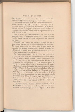 chien ne repose que sur des faits mal observés, on pourra s'en
convaincre expérimentalement quand on voudra.
Quand l'animal semble avoir conscience d'une faute qu'il a
faite et en demander pardon, c'est le ton de la voix ou les
gestes du maître qui provoquent ces attitudes; et la preuve,
c'est qu'il suffira de lui parler sur le même ton et de faire les
mêmes gestes pour qu'il prenne les mêmes postures quoiqu'il
n'ait rien fait de mal.
Rien ne prouve que les rêves amènent des idées chez les
animaux comme chez l'homme, puisqu'on ne peut constater
que des gestes, des cris, indiquant simplement une agitation
nerveuse.
A 1écurie, les chevaux ne prennent aucune précaution
pour ne pas marchersur les pieds de l'homme qui les soigne,
lui donner un coup de tête ou un coup de pied lorsqu'une
mouche, par exemple, les tourmente. Il en est de même des
chiens qui, en jouant, vous posent brutalement la patte sur
la figure, culbutent les enfants, etc.
On prétend que certaines races de chiens sont plus intelli-
gentes que d'autres:il y a seulement des différences d'apti-
tudes physiques. Depuis plusieurs années je ne possède plus
que des. lévriers:ils ont bien l'inconvénient d'étiangler de
temps en temps quelque chat qui n'est pas rentré assez vite
au logis ou n'a pas grimpé à temps sur un arbre; mais malgré
cela, ils sont à mon avis les plus charmants de tous les chiens,
les plus élégants de formes, les moins turbulents à la mai-
son, les plus merveilleux d'allures, et s'ils n'ont pas plus
d'intelligence que les autres, il n'est pas moins vrai qu'on
peut les dresser à des choses tout aussi curieuses; témoin
Jack qui m'a suivi dans de longs voyages que j'ai faits à che-
val et en voiture, et que j'envoyais, plusieurs kilomètres avant
l'étape, annoncer mon arrivée dans les hôtels où j'avais cou-
tume de descendre.
Les chiens, comme beaucoup d'autres animaux, font en-
tendre différentscris,toujoursproduitsparde vives sensations.
Pourrait-onprétendre qu'il y a là un langage?A-t-on jamais
 