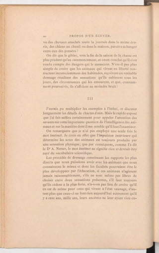 vu des chevaux attachés toute la journée dans la même écu-
rie, des chiens au chenil ou dans la maison, paraître échanger
entre eux des pensées?
On dit que le gibier, vers la fin de la saison de la chasse est
plusprudentqu'au commencement,et on en conclut qu'il s'est
rendu compte des dangers qui le menacent. N'est-il pas plus
simple de croire que les animaux qui vivent en liberté con-
tractent inconsciemmentdes habitudes, reçoiventun véritable
dressage résultant des sensations qu'ils subissent tous les
jours, des circonstances qui les entourent, et que, constam-
ment poursuivis, ils s'affolent au moindre bruit?
III
J'aurais pu multiplier les exemples à l'infini, et discuter
longuement les détails de chacund'eux. Mais le rapide exposé
que j'ai fait suffira certainement pour appeler l'attention des
savants sur cetteimportante question de l'intelligencedes ani-
maux et sur la manièredont il me semble qu'il faut l'examiner.
On remarquera que je n'ai pas employé une seule fois le
mot instinct. Je crois en effet que l'impulsion intérieure qui
détermine les actes des animaux est toujours produite par
une sensation physique; que par conséquent, comme l'a dit
le Dr A. Netter, le mot instinct ne signifie rien et devrait être
rayé du vocabulaire scientifique.
Les procédés de dressage constituant les rapports les plus
directs que nous puissions avoir avec les animaux que nous
connaissons le mieux et dont les facultés pourraient être le
plus développées par l'éducation, si ces animaux n'agissent
jamais raisonnablement, s'ils ne sont même pas libres de
choisir entre deux sensations présentes, s'il faut toujours
qu'ils cèdent à la plus forte, n'a-t-on pas lieu de croire qu'il
en est de même pour ceux qui vivent à l'état sauvage, d'au-
tant plus que ceux-ci ne font rien aujourd'hui autrement qu'il
y a cent ans, mille ans, leurs ancêtres ne leur ayant rien en-
 