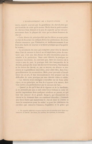 seurs, surpris souvent par la gentillesse du cheval plus que
par le mérite de celui qui le monte. De là vient le petit nombre
de chevaux bien dressés et le peu de capacité qu'on voit pré-
sentement dans la plupart de ceux qui se disent hommes de
cheval.
«
Cette disette de principes fait que les élèves ne sont point
en état de discerner les défauts d'avec les perfections. Ils n'ont
d'autre ressource que l'imitation, et malheureusementil est
bien plus facile de tourner à la fausse pratiqueque d'acquérir
la bonne.
«
Le sentiment de ceux qui comptent pour rien la théorie
dans l'art de monter à cheval ne m'empêchera point de sou-
tenir que c'est une des choses les plus nécessaires pour at-
teindre à la perfection. Sans cette théorie, la pratique est
toujours incertaine. Je conviens que, dans un exercice où le
corps a tant de part, la pratique doit être inséparable de la
théorie, puisqu'elle nous fait découvrir la nature, l'inclination
et les forces du cheval; et, par ce moyen, on déterre sa res-
source et sa gentillesse ensevelies, pour ainsi dire, dans l'en-
gourdissementde ses membres. Mais, pour parvenir à l'excel-
lence de cet art, il faut nécessairement être préparé sur les
difficultés de cette pratique par une théorie claire et solide.
« La théorie nous enseigne à travailler sur de bons prin-
cipes; et ces principes, au lieu de s'opposer à la nature, doi-
vent servir à la perfectionner par le secours de l'art.
« Quand je dis qu'ilfaut de la vigueur et de la hardiesse,
je ne prétends pas que ce soit cette force violente et cette té-
mérité imprudente dont quelques cavaliers se parent, et qui
leur fait essuyer de si grands dangers, qui désespèrent un
cheval et le tiennent dans un continuel désordre:j'entends
une force liante qui maintienne le cheval dans la crainte et
dans la soumission pour les aides' et pour les châtimens du
cavalier; qui conserve l'aisance, l'équilibre et la grâce qui
1. On appelle aides les moyens dont se sert le cavalier pour faire ma-
nœuvrer le cheval:les rênes, les jambes, les éperons, la cravache.
 