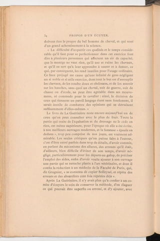 doivent être le propre du bel homme de cheval, et qui sont
d'un grand acheminementà la science.
« La difficulté d'acquérir ces qualités et letemps considé-
rable qu'il faut pour se perfectionner dans cet exercice font
dire à plusieurs personnes qui affectent un air de capacité,
que le manège ne vaut rien, qu'il use et ruine les chevaux,
et qu'il ne sert qu'à leur apprendre à sauter et à danser, ce
qui, par conséquent,les rend inutiles pour l'usage ordinaire.
Ce faux préjugé est cause qu'une infinité de gens négligent
un si noble et si utile exercice, dont tout le but est d'assouplir
les chevaux, de les rendre doux et obéissans, et de les asseoir
sur les hanches, sans quoi un cheval, soit de guerre, soit de
chasse ou d'école, ne peut être agréable dans ses mouve-
mens, ni commode pour le cavalier:ainsi, la décision de
ceux qui tiennent un pareil langage étant sans fondement, il
serait inutile de combattre des opinions qui se détruisent
suffisamment d'elles-mêmes. »
Le livre de La Guérinière reste encore aujourd'hui un de
ceux qu'on peut consulter avec le plus de fruit. Toute la
partie qui traite de l'équitation et du dressage ne le cède en
rien, est même supérieure, pour l'époque où elle a été écrite,
à nos meilleurs ouvrages modernes, et la fameuse « épaule en
dedans », trop peu comprise de nos jours, est vraiment ad-
mirable. Les seules critiques qu'on puisse faire à l'auteur,
c'est d'être entré parfois dans trop de détails, d'avoir commis,
en parlant du mécanisme des allures, des erreurs qu'il était,
d'ailleurs, bien difficile d'éviter de son temps, d'avoir né-
gligé, particulièrement pour les départs au galop, de préciser
l'emploi des aides, enfin d'avoir voulu ajouter à son ouvrage
une partie qui se rattache plutôt à l'art vétérinaire, et dont il
confia la rédaction à un médecin de la Faculté de Paris, qui,
dit Grognier, « se contenta de copier Solleysel, et répéta des
erreurs et des absurdités cent fois répétées déjà».
Après La Guérinière,il n'y avait plus qu'à confier à un co-
mité d'écuyers le soin de conserver la méthode, d'en élaguer
ce qui pouvait être superflu ou erroné, et d'y ajouter, avec
 