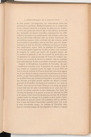 la plus grande circonspection, les innovations utiles qui
pourraient se produire. Malheureusement,on ne songea pas
à cela; chacun interpréta à sa guise les préceptes du maître;
ce fut à qui, parmi les écuyers qui se succédèrent, produirait
des méthodes soi-disant nouvelles, compliquerait les diffi-
cultés en discutantceci, transformant cela, ajoutant sans cesse
des procédés d'une efficacité plus ou moins démontrée. Ils
prétendirent appuyer leurs systèmes sur des sciences qu'ils
ne possédaient eux-mêmes,cela va sans dire, que très impar-
faitement, et dont les théories, d'ailleurs, ne peuvent trouver
leur application exacte dans la pratique de l'équitation;
et c'est ainsi qu'ils s'égarèrent de plus en plus, sous prétexte
de progrès. La vanité, qui exerce un si grand empire sur
les artistes en général, et sur les écuyers en particulier, fut
certainement la cause principale de toutes les rivalités qui,
dès lors, ne cessèrent de diviser les maîtres, chacun semblant
avant tout désireux de faire reconnaître sa propre supériorité.
Jusqu'à la Révolution, l'académie de Versailles fut uni-
versellement reconnue pour la première du monde. C'est là
que, depuis le commencement du règne de Louis XIV, les
rois et tous les princes de France firent leur éducation éques-
tre, là que furent le mieux conservés les préceptesde La Gué-
rinière, et que l'on accueillit plus tard, dans une juste mesure,
les modifications que rendaient nécessaires la transformation
des chevaux et la plus grande rapidité des allures. L'ensei-
gnement de Versailles rayonnait non seulement sur toute la
France, mais encore sur toute l'Europe. La charge du grand-
écuyer était une des plus considérables de la cour. Les écu-
ries du roi étaient séparées en deux bâtiments, l'un pour les
chevaux de manège et de guerre et pour les chevaux de selle
et de chasse, l'autre pour les chevauxde carrosse. M. le Grand
vendait toutes les charges de la grande et de la petite écurie.
Nul maître ne pouvait ouvrir une académie sans sa permis-
sion et sans des lettres l'autorisant à prendre pour son école
le nom d'académie royale. Le manège de Versailles était
alors le véritable temple de l'art équestre; le silence y régnait
 
