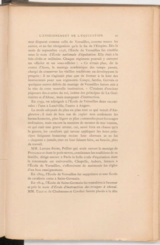 mur disparut comme celle de Versailles, comme toutes les
autres, et ne fut réorganisée qu'à la fin de l'Empire. Dès le
mois de septembre 1796, l'École de Versailles fut rétablie
sous le nom d'École nationale d'équitation. Elle était à la
fois civile et militaire. Chaque régiment pouvait y envoyer
un officier et un sous-officier: « Ce n'était plus, dit le
comte d'Aure, le manège académique des temps passés,
chargé de conserver les vieilles traditions en développant le
progrès: il ne s'agissait plus que de former à la hâte des
instructeurs pour nos régiments. Coupé, Jardin, Gervais et
quelques autres débris du manège de Versailles furent mis à
la tête de cette nouvelle institution. » C'étaient d'anciens
piqueurs des écuries du roi, imbus des principes de La Gué-
rinière et d'Abzac, mais manquant d'instruction.
En 1799, on adjoignit à l'École de Versailles deux succur-
sales:l'une à Lunéville, l'autre à Angers.
La mode adoptait de plus en plus tout ce qui venaitd'An-
gleterre;il était de bon ton de copier non seulement les
harnachements, plus légers et plus commodes pour les usages
ordinaires, mais encore la manière de monter de nos voisins,
ce qui était une grave erreur, car, aussi bien en chasse qu'à
la guerre, les cavaliers qui savent appliquer les bons prin-
cipes fatiguent beaucoup moins leur chevaux et ne les
« claquent » jamais, tout en leur faisant faire, au besoin, plus
de travail.
MM. Leroux frères, Pellier qui avait ouvert le manège de
Provence et dont le petit-neveu, continuant les traditions de sa
famille, dirige encore à Paris la belle école d'équitation dont
la renommée est universelle, Chapelle, Aubert, formés à
l'École de Versailles, s'efforcèrent de maintenir les règles
d'un bon enseignement.
En 1809, l'École de Versailles fut supprimée et une École
de cavalerie créée à Saint-Germain.
En 18 14,
l'École de Saint-Germainfut transférée à Saumur
et prit le nom d'Ecole d'instruction des troupes à cheval.
MM. Ducroc de Chabanneset Cordier furent placés à la tête
 