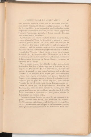 une nouvelle méthode établie sur les meilleurs principes.
Sans doute, ils auraient été assez intelligents, étant tous deux
des écuyers d'élite, pour reconnaître que l'équitation acadé-
mique et l'équitation militaire ne peuvent être en opposition
l'une avec l'autre, mais que celle-ci doit au contrairedécouler
tout naturellement de celle-là.
Cordier resta seul écuyer en chef à Saumur jusqu'en 1822,
époque à laquelle l'École fut licenciée à la suite de la conspi-
ration du général Berton. De 1815 à 1822, les principes de
Montfaucon, déjà un peu arriérés, furent seuls enseignés offi-
ciellement; mais ils rencontrèrent une forte opposition chez
plusieurs officiers-instructeurs qui préféraient ceux de Bohan.
Le capitaine Véron ne craignit pas de se poser en adversaire
dj l'école de La Guérinière et de Montfaucon, et il fut le
premier qui professa alors ouvertement, à Saumur, les théories
de Bohan et de Mottin de La Balme. D'autres capitaines ne
tardèrent pas à l'imiter.
Vers la même époque, Versailles fut rendu à son ancienne
destination. Les deux d'Abzac reprirent la direction du ma-
nège du roi. Dépositaires des vieilles traditions, ils voulurent
imposer à leurs élèves une sorte d'uniforme qui ne plut pas
à ceux-ci et les assujettir à des règles qu'ils trouvèrent trop
sévères. Les pages, appartenant aux grandes familles de
France, ayant presque tous une brillante situationde fortune,
entraînés par le goût des modes anglaises, considéraient
l'exercice du cheval comme une simple distraction et ne sui-
vaient les cours que très irrégulièrement. Toutefois, les
d'Abzac, qui, ainsi que nous l'avons vu, surent, dans leurs
leçons,appliquer, en les modifiant, les principes de la vieille
École, laissèrent la réputation de deux grands maîtres, de
deux écuyers de premier ordre.
De tous côtés des théories personnelles surgissaient, criti-
quant, souvent avec raison, les méthodes en vigueur.
M. d'Outrepont, capitaine de cavalerie à la demi-solde, publia,
en 1824,sesObservations critiques et raisonnéessur l'ordon-
nance provisoire des exercices et des manœuvres de la cava-
 