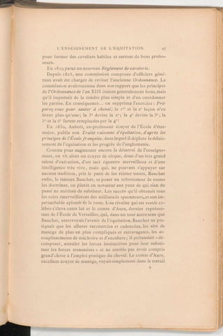 pour former des cavaliers habiles et surtout de bons profes-
seurs.
En 1829 parut un nouveau Règlementdecavalerie.
Depuis 1825, une commission composée d'officiers géné-
raux avait été chargée de reviser l'ancienne Ordonnance. La
commission avait reconnu dans son rapport que les principes
de l'Ordonnancede l'an XIII étaient généralement bons, mais
qu'il importait de la rendre plus simple et d'en coordonner
les parties. En conséquence. on supprima l'exercice:Pré-
parez-vous pour sauter à cheval; la iro et la 2e leçon n'en
firent plus qu'une; la 3e devint la 2e; la 40 devint la 3e; la
5e et la 6e furent remplacées par la 4e!
En i83o, Aubert, ex-professeur écuyer de l'École d'état-
major, publie son Traité raisonné d'équitation, d'après les
principes de l'Ecolefrançaise,danslequel il déplore le délais-
sement de l'équitation et les progrès de l'anglomanie.
Comme pour augmenter encore le désarroi de l'enseigne-
ment, on vit alors un écuyer de cirque, doué d'un très grand
talent d'exécution, d'un tact équestre merveilleux et d'une
intelligence très vive, mais qui, ne pouvant s'appuyer sur
aucune tradition, prit le parti de les rejeter toutes, Baucher
enfin, le fameux Baucher, se poser en réformateur de toutes
les doctrines, ou plutôt en novateuraux yeux de qui rien du
passé ne méritait de subsister. Les succès qu'il obtenait tous
les soirs émerveillèrent des milliersde spectateurs,etson im-
perturbable aplomb fit le reste. Une rivalité qui est restée cé-
lèbre s'éleva entre lui et le comte d'Aure, dernier représen-
tant de l'École de Versailles, qui, dans un tout autre sens que
Baucher, entrevoyait l'avenir de l'équitation. Baucher ne pra-
tiquait que les allures raccourcies et cadencées, les airs de
manège de plus en plus compliqués et extravagants, les as-
souplissements de mâchoire et d'encolure; il prétendait «dé-
composer, annuler les forces instinctives pour leur substi-
tuer les forces transmises» et ne semble pas avoir compris
grand'chose à l'emploi pratique du cheval. Le comte d'Aure,
excellent écuyer de manège, voyaitsimplement dans le travail
 