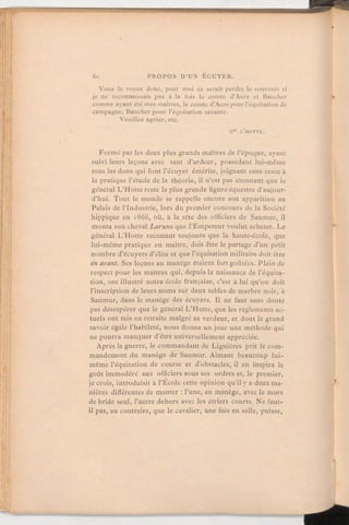 Vous le voyez donc, pour moi ce serait perdre le souvenir si
je ne reconnaissais pas à la fois le comte d'Aure et Baucher
comme ayant été mes maîtres, le comte d'Aure pour l'équitation de
campagne, Baucher pour l'équitation savante.
Veuillez agréer, etc.
Gal L'HOTTE.
Formé par les deux plus grands maîtres de l'époque, ayant
suivi leurs leçons avec tant d'ardeur, possédant lui-même
tous les dons qui font l'écuyer émérite, joignant sans cesse à
la pratique l'étude de la théorie, il n'est pas étonnant que le
général L'Hotte reste la plus grande figure équestre d'aujour-
d'hui. Tout le monde se rappelle encore son apparition au
Palais de l'Industrie, lors du premier concours de la Société
hippique en 1866, où, à la tête des officiers de Saumur, il
monta son cheval Laruns que l'Empereur voulut acheter. Le
général L'Hotte reconnut toujours que la haute-école, que
lui-même pratique en maître, doit être le partage d'un petit
nombre d'écuyers d'élite et que l'équitation militaire doit être
en avant. Ses leçons au manège étaient fort goûtées. Plein de
respect pour les maîtres qui, depuis la naissance de l'équita-
tion, ont illustré notre école française, c'est à lui qu'on doit
l'inscription de leurs noms sur deux tables de marbre noir, à
Saumur, dans le manège des écuyers. Il ne faut sans doute
pas désespérer que le général L'Hotte, que les règlements ac-
tuels ont mis en retraite malgré sa verdeur, et dont le grand
savoir égale l'habileté, nous donne un jour une méthode qui
ne pourra manquer d'être universellementappréciée.
Après la guerre, le commandantde Lignières prit le com-
mandement du manège de Saumur. Aimant beaucoup lui-
même l'équitation de course et d'obstacles, il en inspira le
goût immodéré aux officiers sous ses ordres et, le premier,
je crois, introduisit à l'École cette opinion qu'il y a deux ma-
nières différentes de monter:l'une, au manège, avec le mors
de bride seul, l'autre dehors avec les étriers courts. Ne faut-
il pas, au contraire, que le cavalier, une fois en selle, puisse,
 