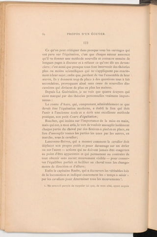 III
Ce qu'on peut critiquer dans presque tous les ouvrages qui
ont paru sur l'équitation, c'est que chaque auteur annonce
qu'il va donner une méthode nouvelle et consacre ensuite de
longues pages à discuter et à réfuter ce qu'ont dit ses devan-
ciers; c'est aussi que presque tous font intervenir des théories
plus ou moins scientifiques qui ne s'appliquent pas exacte-
ment à leur sujet; enfin que, perdant de vue l'ensemblede leur
œuvre, ils y donnent trop de place à des questions tout à fait
secondaires, provoquant ainsi sans cesse de nouvelles dis-
cussions qui divisent de plus en plus les maîtres.
Depuis La Guérinière, je ne vois que quatre écuyers qui
aient marqué par des théories personnellesvraiment impor-
tantes:Le comte d'Aure,qui, comprenant,admirablementce que
devait être l'équitation moderne, a établi le lien qui doit
l'unir à l'ancienne école et a écrit une excellente méthode
pratique, son petit Cours d'équitation;
Baucher, qui insista sur l'importance de la mise en main,
mais qui eut, à mon avis, le tort de vouloir assouplirisolément
chaque partie du cheval par des flexions à pied et en place, au
lieu d'assouplir toutes les parties les unes par les autres, en
marche, sous le cavalier;
Lancosme-Brèves, qui a montré comment le cavalier doit
déplacer son propre poids et peser davantage sur un étrier
ou sur l'autre — actions qui ne doivent jamais être exagérées
au point d'être apparentes et qui permettent au contraire de
tout obtenir sans aucun mouvement visible — pour conser-
ver l'équilibre parfait et faciliter au cheval tous les change-
ments de direction et d'allure;
Enfin le capitaine Raabe, qui a découvert les véritables lois
de la locomotionet indiqué exactement les « temps à saisir »
par les cavaliers pour déterminer tous les mouvements.
i. Me sera-t-il permis de rappeler ici que, de mon côté, ayant acquis
 