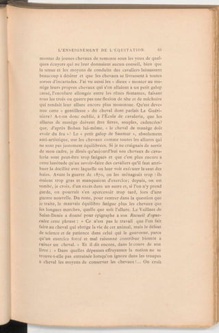monter de jeunes chevaux de remonte sous les yeux de quel-
ques écuyers qui ne leur donnaient aucun conseil, bien que
la tenue et les moyens de conduite des cavaliers laissassent
beaucoup à désirer et que les chevaux se livrassent à toutes
sortes d'incartades. J'ai vu aussi les « dieux » monter au ma-
nège leurs propres chevaux qui s'en allaient à un petit galop
cassé, l'encolure allongée entre les rênes flottantes, faisant
tous les trois ou quatre pas une flexion de tête et de mâchoire
qui rendait leur allure encore plus monotone. Qu'est deve-
nue cette « gentillesse » du cheval dont parlait La Guéri-
nière? A-t-on donc oublié, à l'École de cavalerie, que les
allures de manège doivent être fières, souples, cadencées?
que, d'après Bohan lui-même, «
le cheval de manège doit
avoir du feu »? Le «
petit galop de Saumur », absolument
anti-artistique, use les chevaux comme toutes les allures qui
ne sont pas justement équilibrées. Si je ne craignais de sortir
de mon cadre, je dirais qu'aujourd'hui nos chevaux de cava-
lerie sont peut-être trop fatigués et que c'est plus encore à
cette lassitude qu'au savoir-faire des cavaliers qu'il faut attri-
buer la docilité avec laquelle on leur voit exécuter le saut des
haies. Avant la guerre de 1870, on les ménageait trop:ils
étaient trop gras et manquaient d'exercice; depuis, on est
tombe, je crois, d'un excès dans un autre et, si l'on n'y prend
garde, on pourrait s'en apercevoir trop tard, lors d'une
guerre nouvelle. Du reste, pour rentrer dans la question que
je traite, le mauvais équilibre fatigue plus les chevaux que
les longues marches, quelle que soit l'allure. Le Vaillant de
Saint-Denis a donné pour épigraphe à son Recueil d'opus-
cules cette phrase: « Ce n'est pas le travail que l'on fait
faire au cheval qui abrège la vie de cet animal, mais le défaut
de science et de patience dans celui qui le gouverne, parce
qu'un exercice forcé et mal raisonné contribue bientôt à
ruiner un cheval. » Et il dit encore, dans le cours de son
livre: « Dans quelles dépenses effrayantes la nation ne se
trouve-t-elle pas entraînée lorsqu'on ignore dans les troupes
à cheval les moyens de conserver les chevaux!. On croit
 