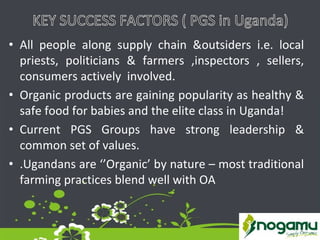 • All people along supply chain &outsiders i.e. local
priests, politicians & farmers ,inspectors , sellers,
consumers actively involved.
• Organic products are gaining popularity as healthy &
safe food for babies and the elite class in Uganda!
• Current PGS Groups have strong leadership &
common set of values.
• .Ugandans are ‘’Organic’ by nature – most traditional
farming practices blend well with OA
 